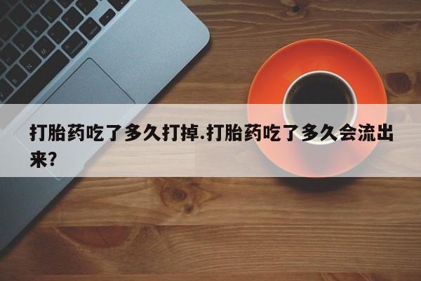堕胎药怎么购买打胎药吃了多久打掉.打胎药吃了多久会流出来？