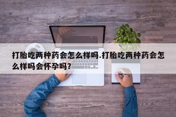 堕胎药怎么购买打胎吃两种药会怎么样吗.打胎吃两种药会怎么样吗会怀孕吗？