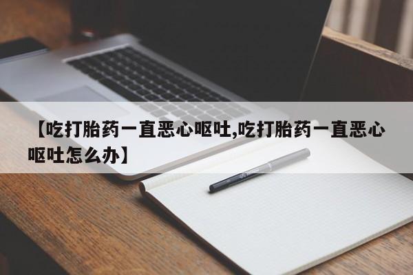 堕胎药怎么购买【吃打胎药一直恶心呕吐,吃打胎药一直恶心呕吐怎么办】