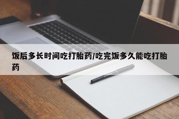 堕胎药怎么购买饭后多长时间吃打胎药/吃完饭多久能吃打胎药