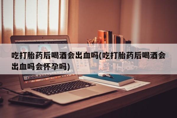 堕胎药怎么购买吃打胎药后喝酒会出血吗(吃打胎药后喝酒会出血吗会怀孕吗)