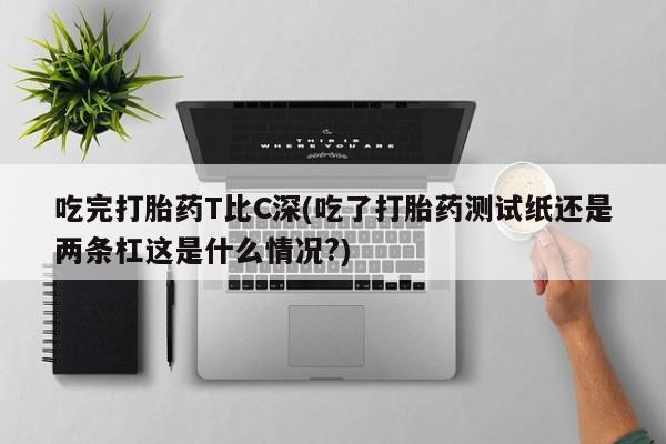 堕胎药怎么购买吃完打胎药T比C深(吃了打胎药测试纸还是两条杠这是什么情况?)