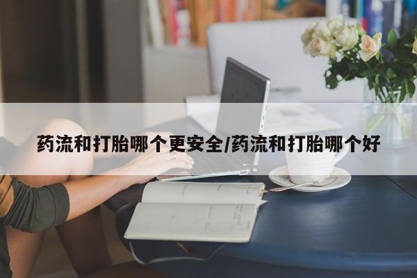 堕胎药怎么购买药流和打胎哪个更安全/药流和打胎哪个好