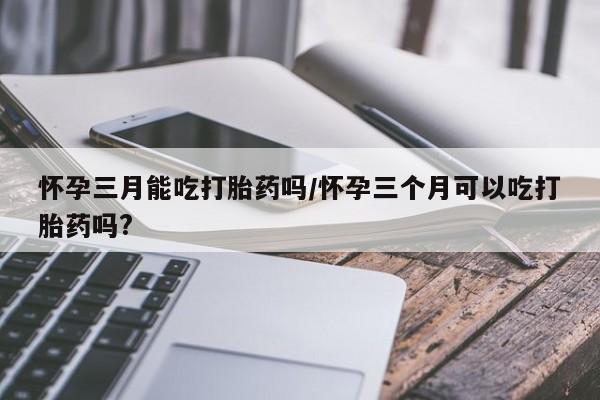 堕胎药怎么购买怀孕三月能吃打胎药吗/怀孕三个月可以吃打胎药吗?