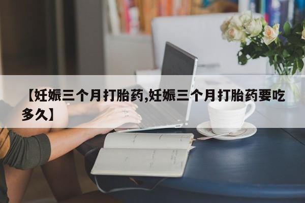堕胎药怎么购买【妊娠三个月打胎药,妊娠三个月打胎药要吃多久】