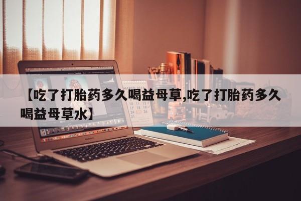 堕胎药怎么购买【吃了打胎药多久喝益母草,吃了打胎药多久喝益母草水】