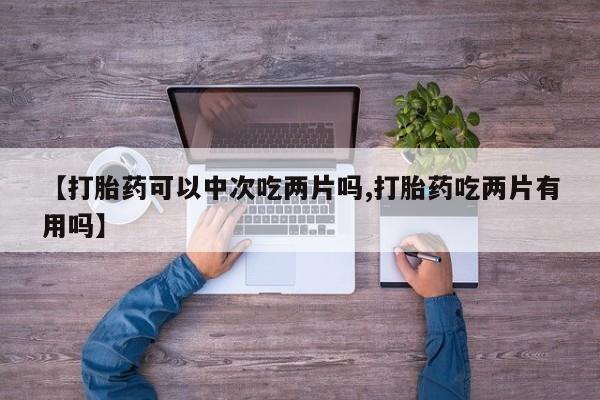 堕胎药怎么购买【打胎药可以中次吃两片吗,打胎药吃两片有用吗】