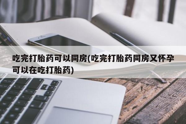 堕胎药怎么购买吃完打胎药可以同房(吃完打胎药同房又怀孕可以在吃打胎药)