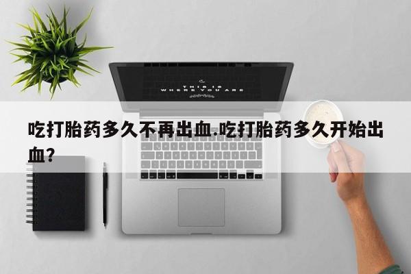 堕胎药怎么购买吃打胎药多久不再出血.吃打胎药多久开始出血？