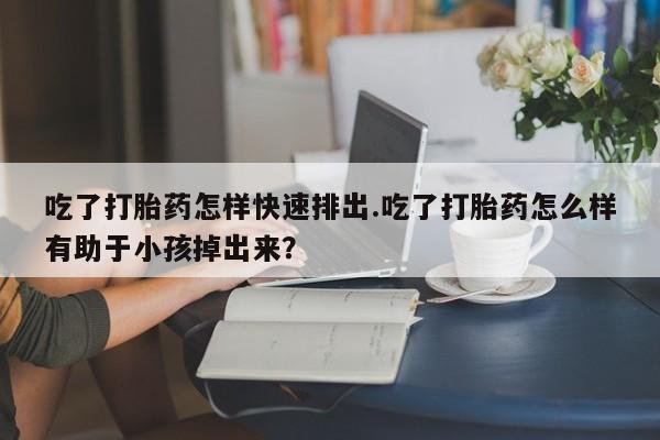 堕胎药怎么购买吃了打胎药怎样快速排出.吃了打胎药怎么样有助于小孩掉出来？