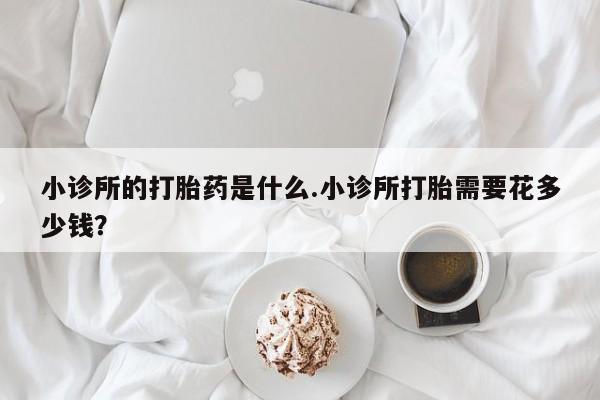 堕胎药怎么购买小诊所的打胎药是什么.小诊所打胎需要花多少钱？