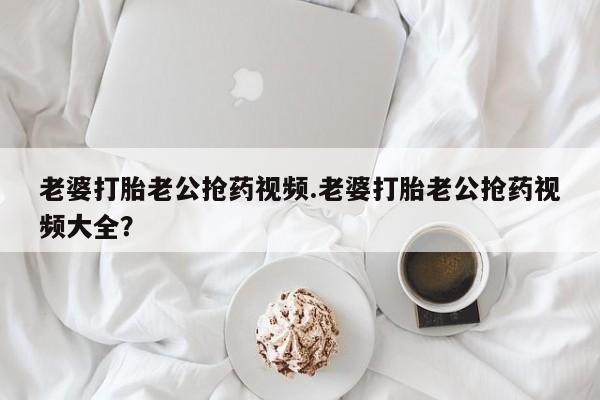 堕胎药怎么购买老婆打胎老公抢药视频.老婆打胎老公抢药视频大全？