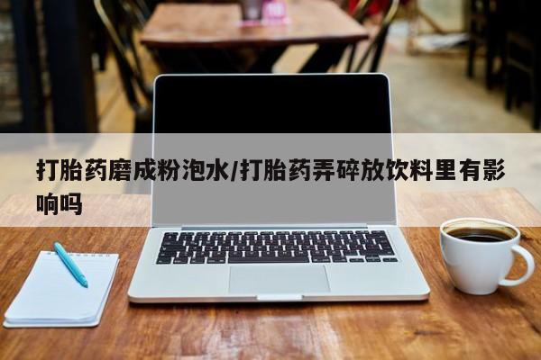 堕胎药怎么购买打胎药磨成粉泡水/打胎药弄碎放饮料里有影响吗