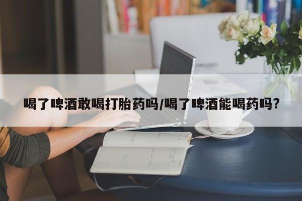堕胎药怎么购买喝了啤酒敢喝打胎药吗/喝了啤酒能喝药吗?