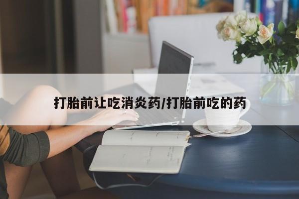堕胎药怎么购买打胎前让吃消炎药/打胎前吃的药
