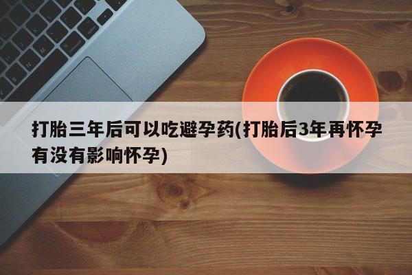 堕胎药怎么购买打胎三年后可以吃避孕药(打胎后3年再怀孕有没有影响怀孕)
