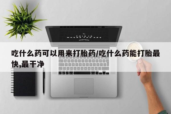 堕胎药怎么购买吃什么药可以用来打胎药/吃什么药能打胎最快,最干净