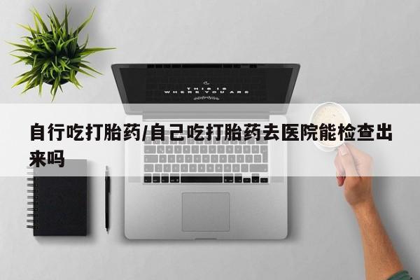堕胎药怎么购买自行吃打胎药/自己吃打胎药去医院能检查出来吗