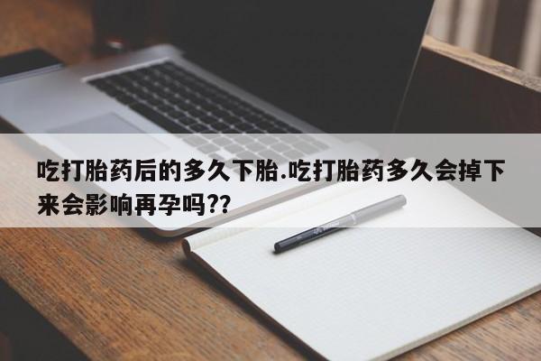 堕胎药怎么购买吃打胎药后的多久下胎.吃打胎药多久会掉下来会影响再孕吗?？