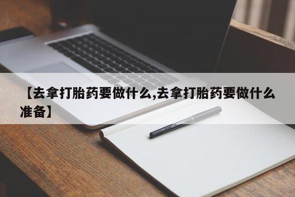 堕胎药怎么购买【去拿打胎药要做什么,去拿打胎药要做什么准备】
