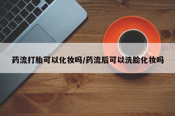 堕胎药怎么购买药流打胎可以化妆吗/药流后可以洗脸化妆吗