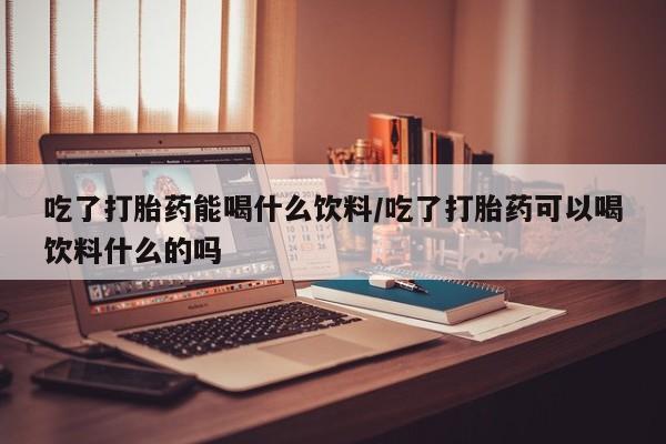 堕胎药怎么购买吃了打胎药能喝什么饮料/吃了打胎药可以喝饮料什么的吗