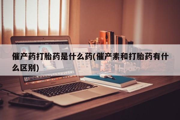 堕胎药怎么购买催产药打胎药是什么药(催产素和打胎药有什么区别)