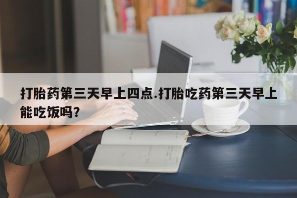 堕胎药怎么购买打胎药第三天早上四点.打胎吃药第三天早上能吃饭吗？