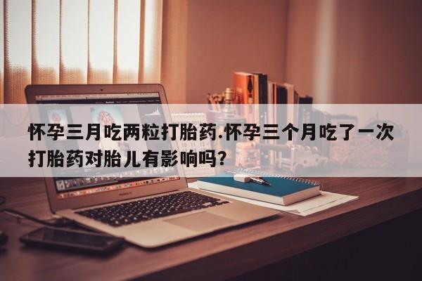 堕胎药怎么购买怀孕三月吃两粒打胎药.怀孕三个月吃了一次打胎药对胎儿有影响吗？