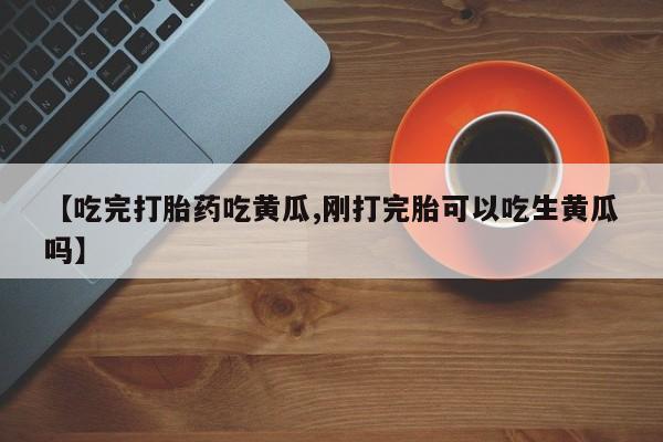 堕胎药怎么购买【吃完打胎药吃黄瓜,刚打完胎可以吃生黄瓜吗】