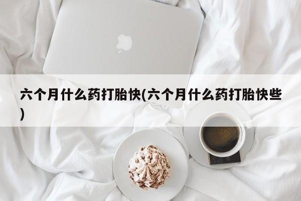 堕胎药怎么购买六个月什么药打胎快(六个月什么药打胎快些)