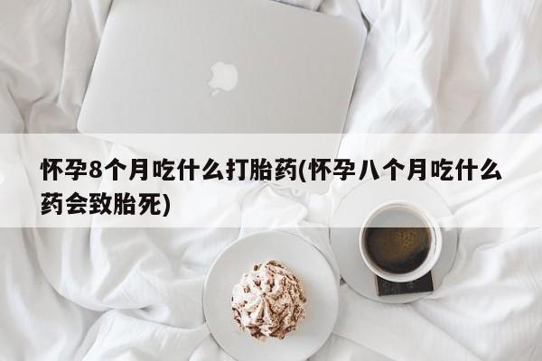 堕胎药怎么购买怀孕8个月吃什么打胎药(怀孕八个月吃什么药会致胎死)