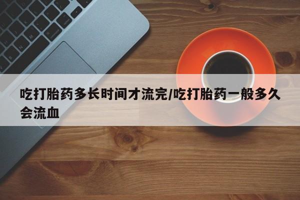 堕胎药怎么购买吃打胎药多长时间才流完/吃打胎药一般多久会流血