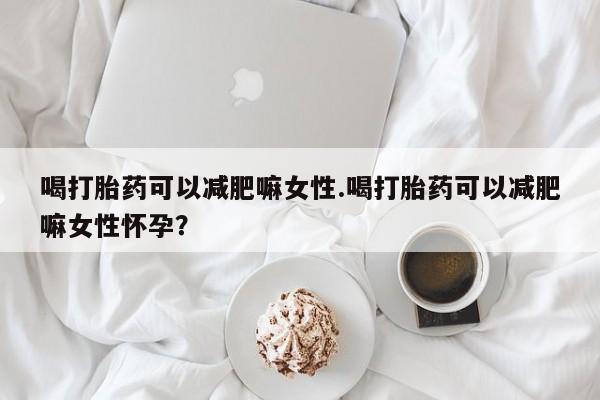 堕胎药怎么购买喝打胎药可以减肥嘛女性.喝打胎药可以减肥嘛女性怀孕？