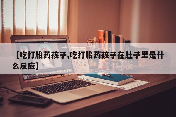 堕胎药怎么购买【吃打胎药孩子,吃打胎药孩子在肚子里是什么反应】
