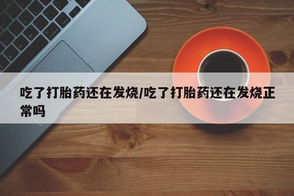 堕胎药怎么购买吃了打胎药还在发烧/吃了打胎药还在发烧正常吗