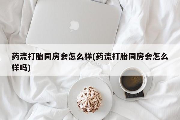 堕胎药怎么购买药流打胎同房会怎么样(药流打胎同房会怎么样吗)