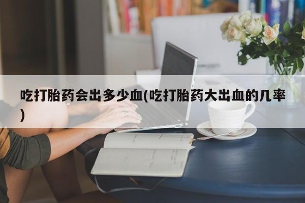 堕胎药怎么购买吃打胎药会出多少血(吃打胎药大出血的几率)