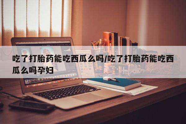 堕胎药怎么购买吃了打胎药能吃西瓜么吗/吃了打胎药能吃西瓜么吗孕妇