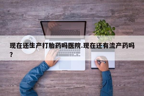 堕胎药怎么购买现在还生产打胎药吗医院.现在还有流产药吗？