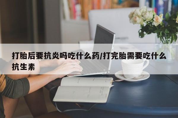 堕胎药怎么购买打胎后要抗炎吗吃什么药/打完胎需要吃什么抗生素