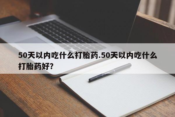 堕胎药怎么购买50天以内吃什么打胎药.50天以内吃什么打胎药好？