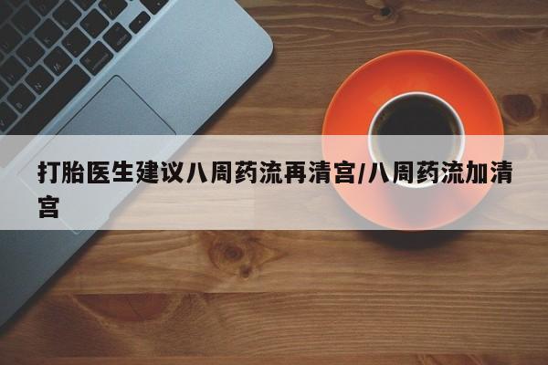 堕胎药怎么购买打胎医生建议八周药流再清宫/八周药流加清宫