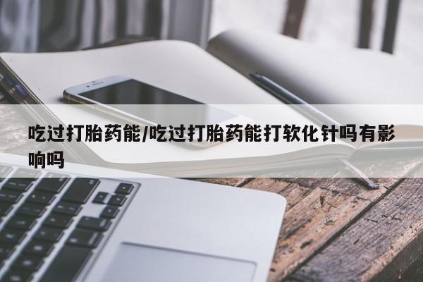 堕胎药怎么购买吃过打胎药能/吃过打胎药能打软化针吗有影响吗