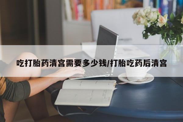 堕胎药怎么购买吃打胎药清宫需要多少钱/打胎吃药后清宫