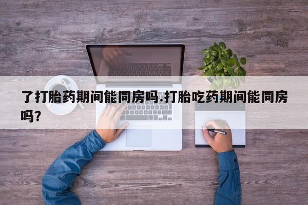 堕胎药怎么购买了打胎药期间能同房吗.打胎吃药期间能同房吗？