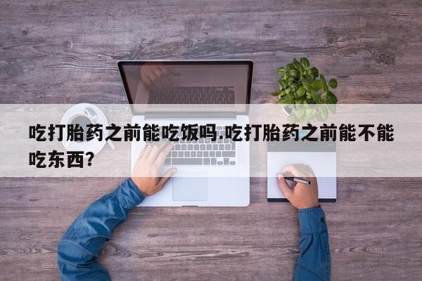 堕胎药怎么购买吃打胎药之前能吃饭吗.吃打胎药之前能不能吃东西？
