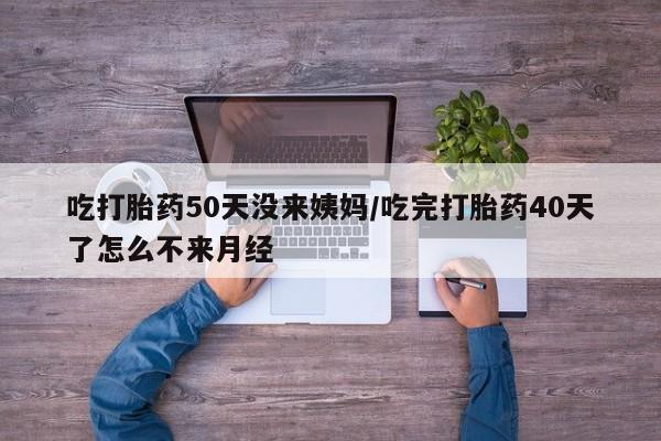 堕胎药怎么购买吃打胎药50天没来姨妈/吃完打胎药40天了怎么不来月经