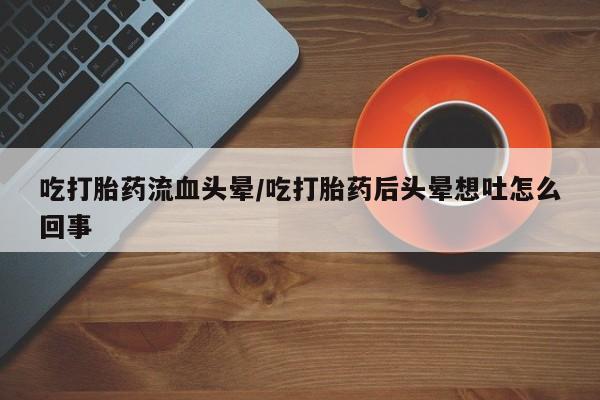 堕胎药怎么购买吃打胎药流血头晕/吃打胎药后头晕想吐怎么回事