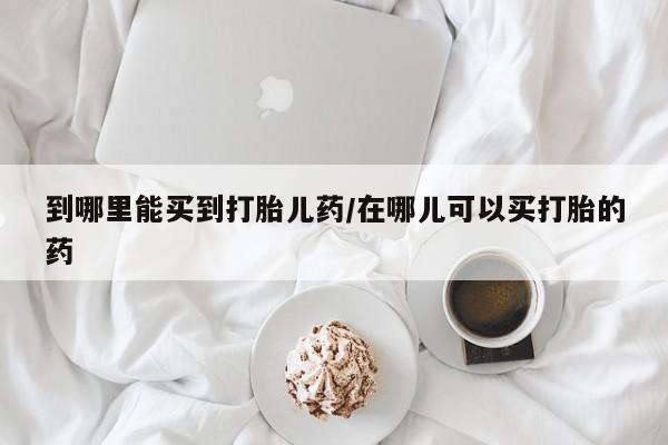 堕胎药怎么购买到哪里能买到打胎儿药/在哪儿可以买打胎的药